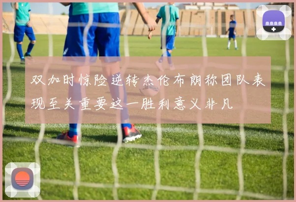 双加时惊险逆转杰伦布朗称团队表现至关重要这一胜利意义非凡