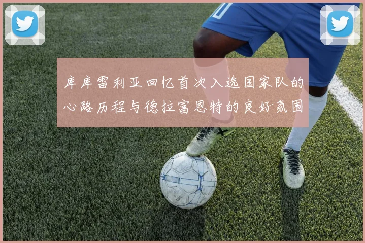 库库雷利亚回忆首次入选国家队的心路历程与德拉富恩特的良好氛围