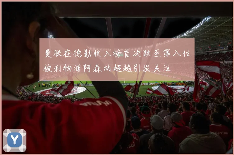 曼联在德勤收入榜首次跌至第八位被利物浦阿森纳超越引发关注
