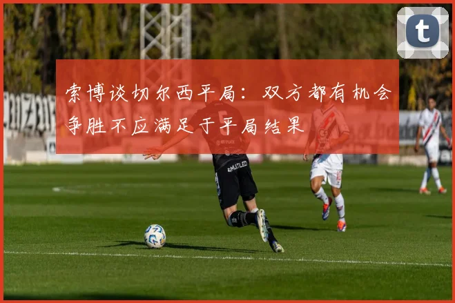 索博谈切尔西平局：双方都有机会争胜不应满足于平局结果