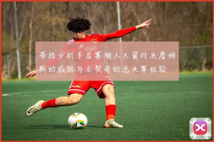 蒂格分析季后赛湖人火箭对决詹姆斯的威胁与东契奇的总决赛经验