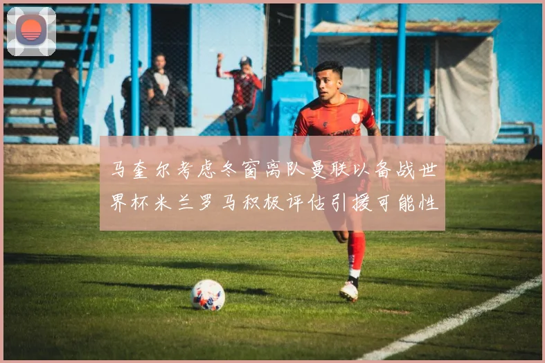 马奎尔考虑冬窗离队曼联以备战世界杯米兰罗马积极评估引援可能性