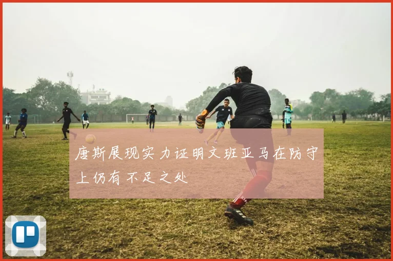 唐斯展现实力证明文班亚马在防守上仍有不足之处