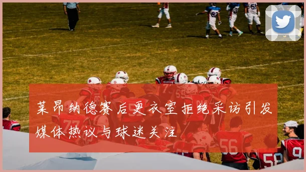 莱昂纳德赛后更衣室拒绝采访引发媒体热议与球迷关注
